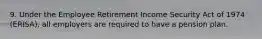 9. Under the Employee Retirement Income Security Act of 1974 (ERISA), all employers are required to have a pension plan.