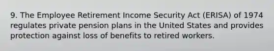 9. The Employee Retirement Income Security Act (ERISA) of 1974 regulates private pension plans in the United States and provides protection against loss of benefits to retired workers.