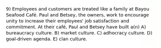 9) Employees and customers are treated like a family at Bayou Seafood Café. Paul and Betsey, the owners, work to encourage unity to increase their employees' job satisfaction and commitment. At their café, Paul and Betsey have built a(n) A) bureaucracy culture. B) market culture. C) adhocracy culture. D) goal-driven agenda. E) clan culture.