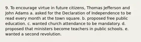 9. To encourage virtue in future citizens, Thomas Jefferson and John Adams a. asked for the Declaration of Independence to be read every month at the town square. b. proposed free public education. c. wanted church attendance to be mandatory. d. proposed that ministers become teachers in public schools. e. wanted a second revolution.