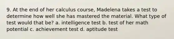 9. At the end of her calculus course, Madelena takes a test to determine how well she has mastered the material. What type of test would that be? a. intelligence test b. test of her math potential c. achievement test d. aptitude test