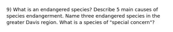 9) What is an endangered species? Describe 5 main causes of species endangerment. Name three endangered species in the greater Davis region. What is a species of "special concern"?