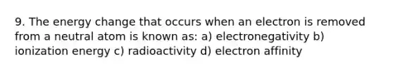 9. The energy change that occurs when an electron is removed from a neutral atom is known as: a) electronegativity b) ionization energy c) radioactivity d) electron affinity