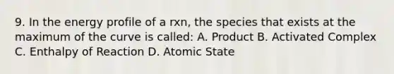 9. In the energy profile of a rxn, the species that exists at the maximum of the curve is called: A. Product B. Activated Complex C. Enthalpy of Reaction D. Atomic State