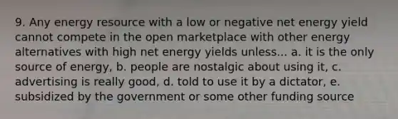 9. Any energy resource with a low or negative net energy yield cannot compete in the open marketplace with other energy alternatives with high net energy yields unless... a. it is the only source of energy, b. people are nostalgic about using it, c. advertising is really good, d. told to use it by a dictator, e. subsidized by the government or some other funding source