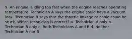 9. An engine is idling too fast when the engine reaches operating temperature. Technician A says the engine could have a vacuum leak. Technician B says that the throttle linkage or cable could be stuck. Which technician is correct? a. Technician A only b. Technician B only c. Both Technicians A and B d. Neither Technician A nor B