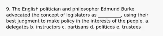 9. The English politician and philosopher Edmund Burke advocated the concept of legislators as __________, using their best judgment to make policy in the interests of the people. a. delegates b. instructors c. partisans d. politicos e. trustees