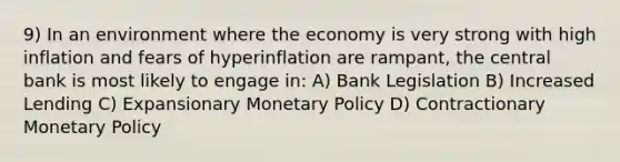 9) In an environment where the economy is very strong with high inflation and fears of hyperinflation are rampant, the central bank is most likely to engage in: A) Bank Legislation B) Increased Lending C) Expansionary Monetary Policy D) Contractionary Monetary Policy