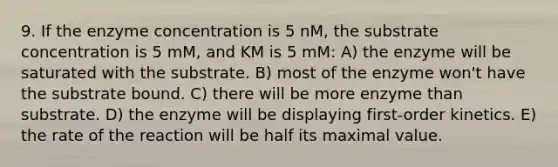 9. If the enzyme concentration is 5 nM, the substrate concentration is 5 mM, and KM is 5 mM: A) the enzyme will be saturated with the substrate. B) most of the enzyme won't have the substrate bound. C) there will be more enzyme than substrate. D) the enzyme will be displaying first-order kinetics. E) the rate of the reaction will be half its maximal value.