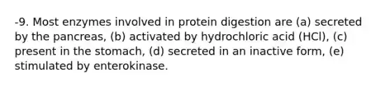 -9. Most enzymes involved in protein digestion are (a) secreted by the pancreas, (b) activated by hydrochloric acid (HCl), (c) present in the stomach, (d) secreted in an inactive form, (e) stimulated by enterokinase.