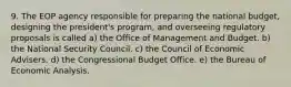 9. The EOP agency responsible for preparing the national budget, designing the president's program, and overseeing regulatory proposals is called a) the Office of Management and Budget. b) the National Security Council. c) the Council of Economic Advisers. d) the Congressional Budget Office. e) the Bureau of Economic Analysis.