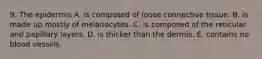 9. The epidermis A. is composed of loose connective tissue. B. is made up mostly of melanocytes. C. is composed of the reticular and papillary layers. D. is thicker than the dermis. E. contains no blood vessels.