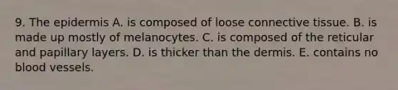 9. The epidermis A. is composed of loose connective tissue. B. is made up mostly of melanocytes. C. is composed of the reticular and papillary layers. D. is thicker than the dermis. E. contains no blood vessels.