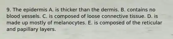 9. <a href='https://www.questionai.com/knowledge/kBFgQMpq6s-the-epidermis' class='anchor-knowledge'>the epidermis</a> A. is thicker than <a href='https://www.questionai.com/knowledge/kEsXbG6AwS-the-dermis' class='anchor-knowledge'>the dermis</a>. B. contains no blood vessels. C. is composed of loose <a href='https://www.questionai.com/knowledge/kYDr0DHyc8-connective-tissue' class='anchor-knowledge'>connective tissue</a>. D. is made up mostly of melanocytes. E. is composed of the reticular and papillary layers.