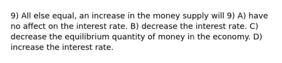 9) All else equal, an increase in the money supply will 9) A) have no affect on the interest rate. B) decrease the interest rate. C) decrease the equilibrium quantity of money in the economy. D) increase the interest rate.