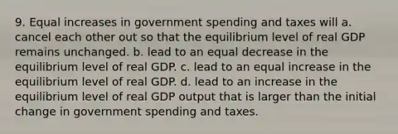 9. Equal increases in government spending and taxes will a. cancel each other out so that the equilibrium level of real GDP remains unchanged. b. lead to an equal decrease in the equilibrium level of real GDP. c. lead to an equal increase in the equilibrium level of real GDP. d. lead to an increase in the equilibrium level of real GDP output that is larger than the initial change in government spending and taxes.