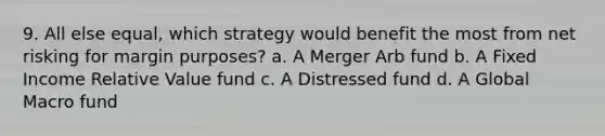 9. All else equal, which strategy would benefit the most from net risking for margin purposes? a. A Merger Arb fund b. A Fixed Income Relative Value fund c. A Distressed fund d. A Global Macro fund