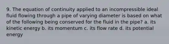 9. The equation of continuity applied to an incompressible ideal fluid flowing through a pipe of varying diameter is based on what of the following being conserved for the fluid in the pipe? a. its kinetic energy b. its momentum c. its flow rate d. its potential energy