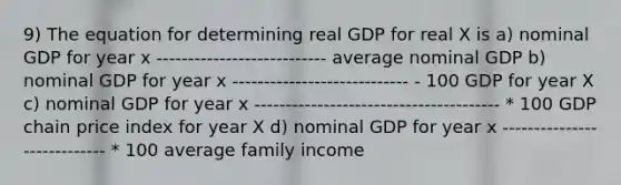 9) The equation for determining real GDP for real X is a) nominal GDP for year x --------------------------- average nominal GDP b) nominal GDP for year x ---------------------------- - 100 GDP for year X c) nominal GDP for year x --------------------------------------- * 100 GDP chain price index for year X d) nominal GDP for year x ---------------------------- * 100 average family income