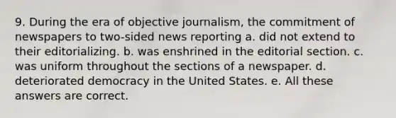 9. During the era of objective journalism, the commitment of newspapers to two-sided news reporting a. did not extend to their editorializing. b. was enshrined in the editorial section. c. was uniform throughout the sections of a newspaper. d. deteriorated democracy in the United States. e. All these answers are correct.