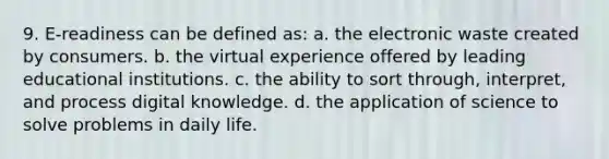 9. E-readiness can be defined as: a. the electronic waste created by consumers. b. the virtual experience offered by leading educational institutions. c. the ability to sort through, interpret, and process digital knowledge. d. the application of science to solve problems in daily life.