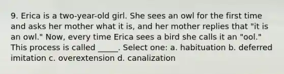 9. Erica is a two-year-old girl. She sees an owl for the first time and asks her mother what it is, and her mother replies that "it is an owl." Now, every time Erica sees a bird she calls it an "ool." This process is called _____. Select one: a. habituation b. deferred imitation c. overextension d. canalization