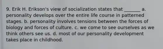 9. Erik H. Erikson's view of socialization states that _______ a. personality develops over the entire life course in patterned stages. b. personality involves tensions between the forces of biology and forces of culture. c. we come to see ourselves as we think others see us. d. most of our personality development takes place in childhood.