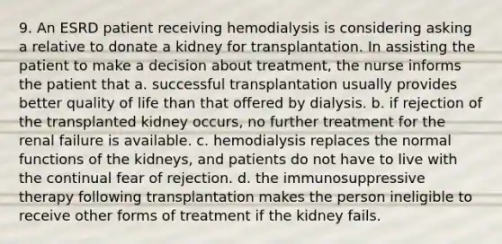 9. An ESRD patient receiving hemodialysis is considering asking a relative to donate a kidney for transplantation. In assisting the patient to make a decision about treatment, the nurse informs the patient that a. successful transplantation usually provides better quality of life than that offered by dialysis. b. if rejection of the transplanted kidney occurs, no further treatment for the renal failure is available. c. hemodialysis replaces the normal functions of the kidneys, and patients do not have to live with the continual fear of rejection. d. the immunosuppressive therapy following transplantation makes the person ineligible to receive other forms of treatment if the kidney fails.