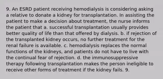 9. An ESRD patient receiving hemodialysis is considering asking a relative to donate a kidney for transplantation. In assisting the patient to make a decision about treatment, the nurse informs the patient that a. successful transplantation usually provides better quality of life than that offered by dialysis. b. if rejection of the transplanted kidney occurs, no further treatment for the renal failure is available. c. hemodialysis replaces the normal functions of the kidneys, and patients do not have to live with the continual fear of rejection. d. the immunosuppressive therapy following transplantation makes the person ineligible to receive other forms of treatment if the kidney fails. 9.