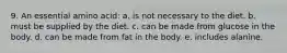 9. An essential amino acid: a. is not necessary to the diet. b. must be supplied by the diet. c. can be made from glucose in the body. d. can be made from fat in the body. e. includes alanine.