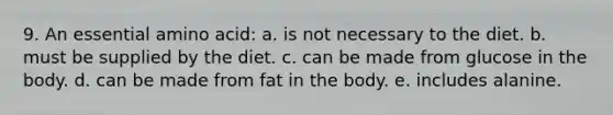 9. An essential amino acid: a. is not necessary to the diet. b. must be supplied by the diet. c. can be made from glucose in the body. d. can be made from fat in the body. e. includes alanine.