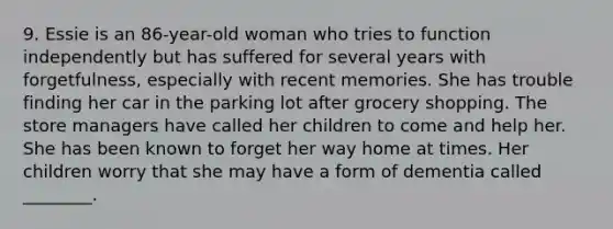 9. Essie is an 86-year-old woman who tries to function independently but has suffered for several years with forgetfulness, especially with recent memories. She has trouble finding her car in the parking lot after grocery shopping. The store managers have called her children to come and help her. She has been known to forget her way home at times. Her children worry that she may have a form of dementia called ________.