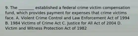 9. The ________ established a federal crime victim compensation fund, which provides payment for expenses that crime victims face. A. Violent Crime Control and Law Enforcement Act of 1994 B. 1984 Victims of Crime Act C. Justice for All Act of 2004 D. Victim and Witness Protection Act of 1982