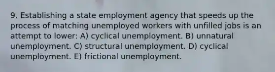 9. Establishing a state employment agency that speeds up the process of matching unemployed workers with unfilled jobs is an attempt to lower: A) cyclical unemployment. B) unnatural unemployment. C) structural unemployment. D) cyclical unemployment. E) frictional unemployment.