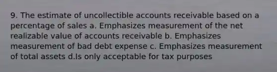 9. The estimate of uncollectible accounts receivable based on a percentage of sales a. Emphasizes measurement of the net realizable value of accounts receivable b. Emphasizes measurement of bad debt expense c. Emphasizes measurement of total assets d.Is only acceptable for tax purposes