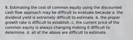 9. Estimating the cost of common equity using the discounted cash flow approach may be difficult to evaluate because a. the dividend yield is extremely difficult to estimate. b. the proper growth rate is difficult to establish. c. the current price of the common equity is always changing making it difficult to determine. d. all of the above are difficult to estimate.