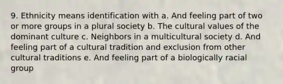 9. Ethnicity means identification with a. And feeling part of two or more groups in a plural society b. The cultural values of the dominant culture c. Neighbors in a multicultural society d. And feeling part of a cultural tradition and exclusion from other cultural traditions e. And feeling part of a biologically racial group