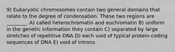 9) Eukaryotic chromosomes contain two general domains that relate to the degree of condensation. These two regions are ________. A) called heterochromatin and euchromatin B) uniform in the genetic information they contain C) separated by large stretches of repetitive DNA D) each void of typical protein-coding sequences of DNA E) void of introns