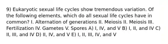 9) Eukaryotic sexual life cycles show tremendous variation. Of the following elements, which do all sexual life cycles have in common? I. Alternation of generations II. Meiosis II. Meiosis III. Fertilization IV. Gametes V. Spores A) I, IV, and V B) I, II, and IV C) II, III, and IV D) II, IV, and V E) I, II, III, IV, and V