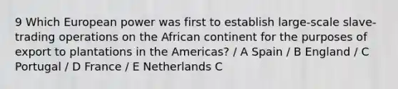 9 Which European power was first to establish large-scale slave-trading operations on the African continent for the purposes of export to plantations in the Americas? / A Spain / B England / C Portugal / D France / E Netherlands C