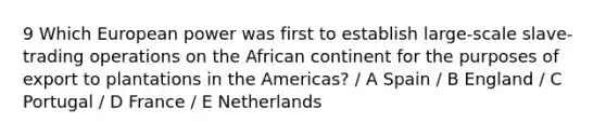 9 Which European power was first to establish large-scale slave-trading operations on the African continent for the purposes of export to plantations in the Americas? / A Spain / B England / C Portugal / D France / E Netherlands