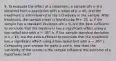 9. To evaluate the effect of a treatment, a sample ofn = 9 is obtained from a population with a mean of p = 40, and the treatment is administered to the individuals in the sample. After treatment, the sample mean is found to be M = 33. a. If the sample has a standard deviation ofs = 9, are the data sufficient to conclude that the treatment has a significant effect using a two-tailed test with a = .05? b. If the sample standard deviation is s = 15, are the data sufficient to conclude that the treatment has a significant effect using a two-tailed test with a = .05? c. Comparing your answer for parts a and b, how does the variability of the scores in the sample influence the outcome of a hypothesis test?