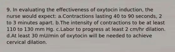 9. In evaluating the effectiveness of oxytocin induction, the nurse would expect: a.Contractions lasting 40 to 90 seconds, 2 to 3 minutes apart. b.The intensity of contractions to be at least 110 to 130 mm Hg. c.Labor to progress at least 2 cm/hr dilation. d.At least 30 mU/min of oxytocin will be needed to achieve cervical dilation.