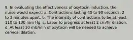 9. In evaluating the effectiveness of oxytocin induction, the nurse would expect: a. Contractions lasting 40 to 90 seconds, 2 to 3 minutes apart. b. The intensity of contractions to be at least 110 to 130 mm Hg. c. Labor to progress at least 2 cm/hr dilation. d. At least 30 mU/min of oxytocin will be needed to achieve cervical dilation.