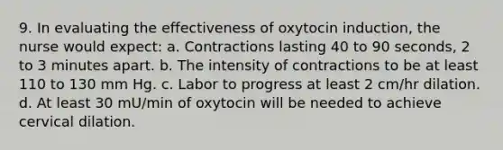 9. In evaluating the effectiveness of oxytocin induction, the nurse would expect: a. Contractions lasting 40 to 90 seconds, 2 to 3 minutes apart. b. The intensity of contractions to be at least 110 to 130 mm Hg. c. Labor to progress at least 2 cm/hr dilation. d. At least 30 mU/min of oxytocin will be needed to achieve cervical dilation.