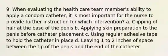 9. When evaluating the health care team member's ability to apply a condom catheter, it is most important for the nurse to provide further instruction for which intervention? a. Clipping of hair at the base of the penis b. Applying skin preparation to the penis before catheter placement c. Using regular adhesive tape to hold the catheter in place d. Leaving 1 to 2 inches of space between the tip of the penis and the end of the catheter