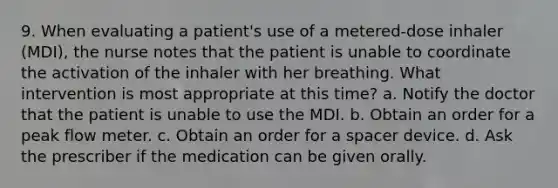 9. When evaluating a patient's use of a metered-dose inhaler (MDI), the nurse notes that the patient is unable to coordinate the activation of the inhaler with her breathing. What intervention is most appropriate at this time? a. Notify the doctor that the patient is unable to use the MDI. b. Obtain an order for a peak flow meter. c. Obtain an order for a spacer device. d. Ask the prescriber if the medication can be given orally.