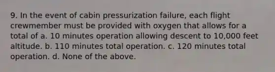 9. In the event of cabin pressurization failure, each flight crewmember must be provided with oxygen that allows for a total of a. 10 minutes operation allowing descent to 10,000 feet altitude. b. 110 minutes total operation. c. 120 minutes total operation. d. None of the above.