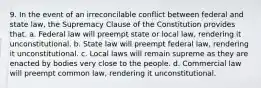 9. In the event of an irreconcilable conflict between federal and state law, the Supremacy Clause of the Constitution provides that. a. Federal law will preempt state or local law, rendering it unconstitutional. b. State law will preempt federal law, rendering it unconstitutional. c. Local laws will remain supreme as they are enacted by bodies very close to the people. d. Commercial law will preempt common law, rendering it unconstitutional.