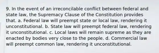 9. In the event of an irreconcilable conflict between federal and state law, the Supremacy Clause of the Constitution provides that. a. Federal law will preempt state or local law, rendering it unconstitutional. b. State law will preempt federal law, rendering it unconstitutional. c. Local laws will remain supreme as they are enacted by bodies very close to the people. d. Commercial law will preempt common law, rendering it unconstitutional.